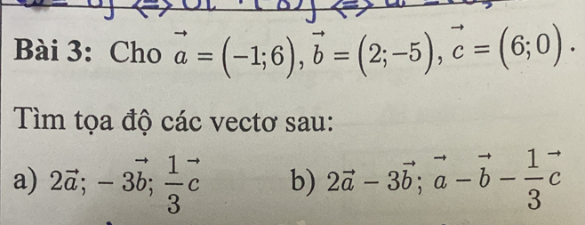 Cho vector a=(-1;6), vector b=(2;-5), vector c=(6;0). 
Tìm tọa độ các vectơ sau: 
a) 2vector a; -3vector b;  1/3 vector c b) 2vector a-3vector b; vector a-vector b- 1/3 vector c