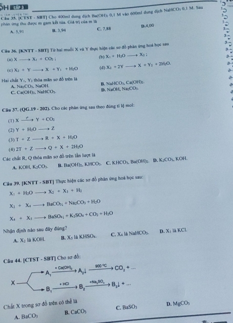 [CTST - SBT] Cho 400ml dung dịch Ba(OH); 0,1 M vào 600mi dung dịch NaHCO: 0,1 M. Sau  
              
phán ứng thu được m gam kết tủa. Giá trị của m là
A. 5,91 B. 3,94 C. 7.88 D.4,00
Câu 36. [KNTT - SBT] Từ hai muối X và Y thực hiện các sơ đồ phân ứng hoá học sau
(a) Xto X_1+CO_2; (b) X_1+H_2Oto X_2:
(c) X_2+Yto X+Y_1+H_2O (d) X_2+2Yto X+Y_2+2H_2O.
Hai chất Y_1,Y_2 thóa man sơ đồ trên là NaHCO_3,Ca(OH)_2.
A. Na_2CO_3 NaOH. B.
C. Ca(OH)_2 , N aHCO_3. D. NaOH,Na_2CO_3.
Câu 37. (QG.19-202). Cho các phản ứng sau theo đúng tỉ lệ mol:
(1) Xxrightarrow rY+CO_2
(2) Y+H_2Oto Z
(3) T+Zto R+X+H_2O
(4) 2T+Zto Q+X+2H_2O
Các chất R, Q thỏa mãn sơ đồ trên lần lượt là
A. KOI K_2CO_3. B. Ba(OH)_2,KHCO_3.C.KHCO_3,Ba(OH)_2. D. K_2CO_1,KOH.
Câu 39. [KNTT - SBT] Thực hiện các sơ đồ phân ứng hoá học sau:
X_1+H_2Oto X_2+X_3+H_2
X_2+X_4to BaCO_3_3+Na_2CO_3+H_2O
X_4+X_5to BaSO_4+K_2SO_4+CO_2+H_2O
Nhận định nào sau đây đúng?
A. X_2 là KOH. B. X_5 là KHSO₄. C. X_4ldNaHCO_3. D. X_1laKCl.
Câu 44. [CTST - SBT] Cho sơ đồ:
Ca(OH)_2
A_1 A_2downarrow _ 900°C +CO_2+...
X + H□ B_2to Na_3SO_4 to B_3downarrow +...
B,
Chất X trong sơ đồ trên có thể là
A. BaCO_3 B. CaCO_3 C. BaSO_3 D. MgCO_3