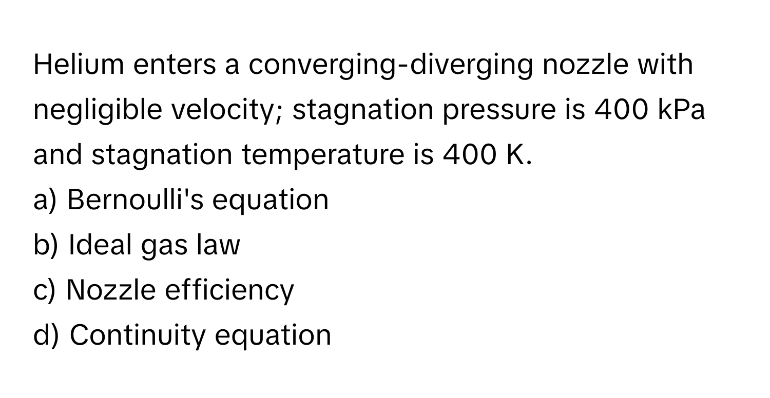 Helium enters a converging-diverging nozzle with negligible velocity; stagnation pressure is 400 kPa and stagnation temperature is 400 K.

a) Bernoulli's equation 
b) Ideal gas law 
c) Nozzle efficiency 
d) Continuity equation