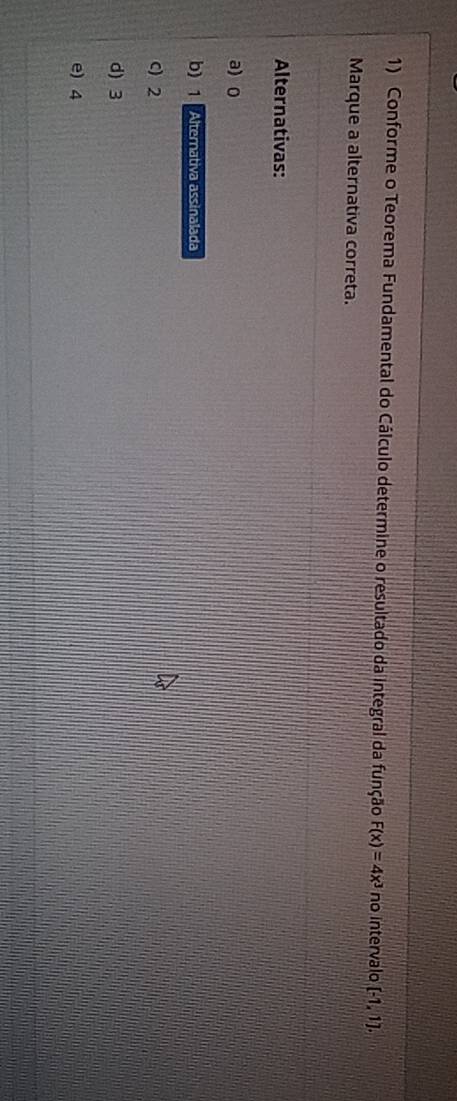 Conforme o Teorema Fundamental do Cálculo determine o resultado da integral da função F(x)=4x^3 no intervalo [-1,1]. 
Marque a alternativa correta.
Alternativas:
a) 0
b) 1 Alternativa assinalada
C) 2
d) 3
e) 4