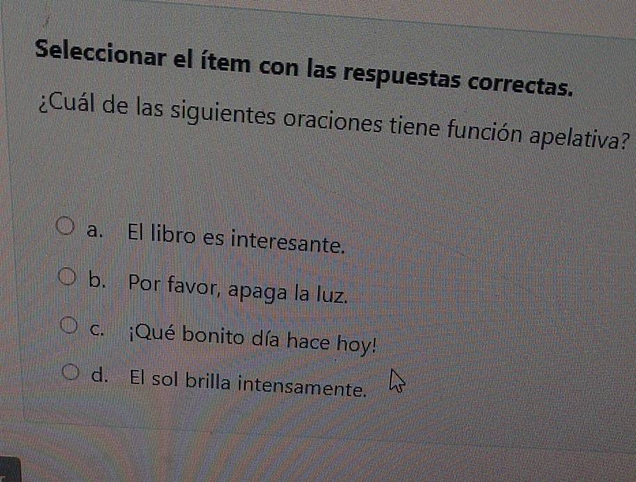 Seleccionar el ítem con las respuestas correctas.
¿Cuál de las siguientes oraciones tiene función apelativa?
a. El libro es interesante.
b. Por favor, apaga la luz.
c. ¡Qué bonito día hace hoy!
d. El sol brilla intensamente.