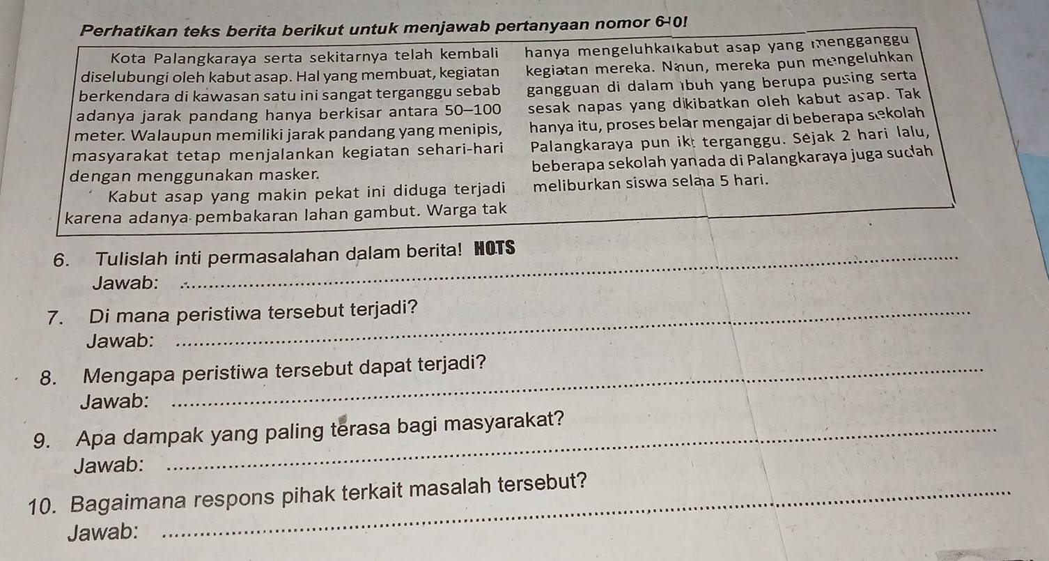 Perhatikan teks berita berikut untuk menjawab pertanyaan nomor 6-0!
Kota Palangkaraya serta sekitarnya telah kembali hanya mengeluhkaıkabut asap yang mengganggu
diselubungi oleh kabut asap. Hal yang membuat, kegiatan kegiatan mereka. Näun, mereka pun mengeluhkan
berkendara di kawasan satu ini sangat terganggu sebab gangguan di dalam ıbuh yang berupa pusing serta
adanya jarak pandang hanya berkisar antara 50-100 sesak napas yang dikibatkan oleh kabut asap. Tak
meter. Walaupun memiliki jarak pandang yang menipis, hanya itu, proses belar mengajar di beberapa sekolah
masyarakat tetap menjalankan kegiatan sehari-hari Palangkaraya pun ikt terganggu. Sejak 2 hari lalu,
dengan menggunakan masker. beberapa sekolah yanada di Palangkaraya juga sucah
Kabut asap yang makin pekat ini diduga terjadi meliburkan siswa selaa 5 hari.
karena adanya pembakaran lahan gambut. Warga tak
6. Tulislah inti permasalahan dalam berita! HOTS
Jawab:
7. Di mana peristiwa tersebut terjadi?
Jawab:
8. Mengapa peristiwa tersebut dapat terjadi?
Jawab:
9. Apa dampak yang paling terasa bagi masyarakat?
Jawab:
10. Bagaimana respons pihak terkait masalah tersebut?
Jawab: