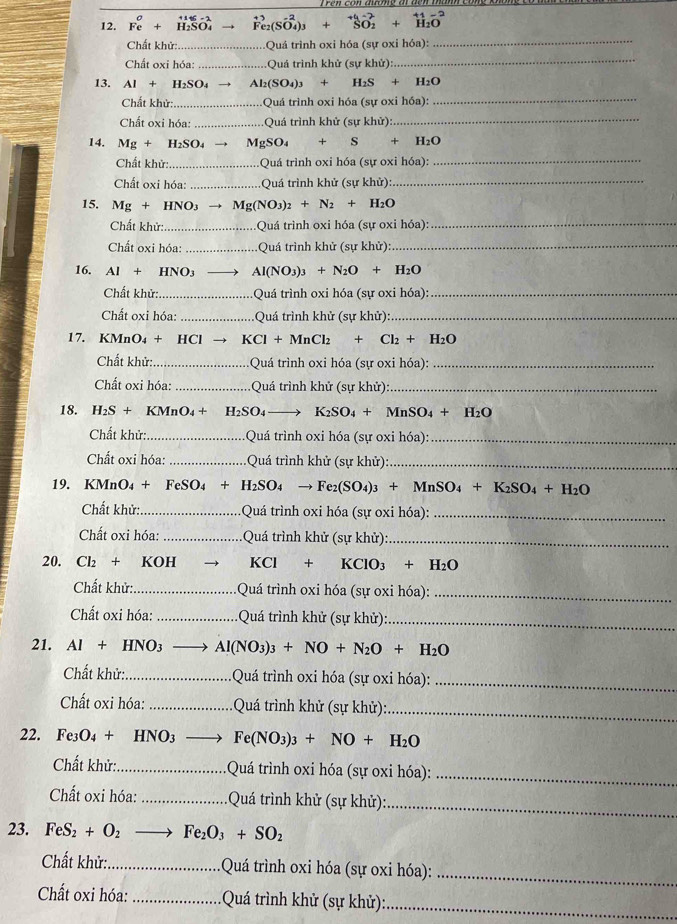 Fe+ H_1SO_4 hat F_2(Svector O_2+_SO_2^+_3+2+_H_2O^+1-2
Chất khử:_ Quá trình oxi hóa (sự oxi hóa):
_
Chất oxi hóa: _Quả trình khử (sự khử)
_
13. Al+H_2SO_4 Al_2(SO_4)_3+H_2S+H_2O
Chất khử: _ Quá trình oxi hóa (sự oxi hóa):
_
Chất oxi hóa: _ Quá trình khử (sự khử):
_
14. Mg+H_2SO_4 MgSO_4+S+H_2O
Chất khử: _Quá trình oxi hóa (sự oxi hóa):_
Chất oxi hóa: _Quá trình khử (sự khử)_
15. Mg + H N O_3to Mg(NO_3)_2+N_2+H_2O
Chất khử:. _ Quá trình oxi hóa (sự oxi hóa):_
Chất oxi hóa: _:Quá trình khử (sự khử):_
16. AI + HNO3 Al(NO_3)_3+N_2O+H_2O
Chất khử: _:Quá trình oxi hóa (sự oxi hóa):_
Chất oxi hóa: _Quá trình khử (sự khử):_
17. KMnO4 + HCl → KCl+MnCl_2+Cl_2+H_2O
Chất khử: _Quá trình oxi hóa (sự oxi hóa):_
Chất oxi hóa: _Quá trình khử (sự khử):_
18. H2S + KMnO4 + H_2SO_4to K_2SO_4+MnSO_4+H_2O
Chất khử: _Quá trình oxi hóa (sự oxi hóa):_
Chất oxi hóa: _ Quá trình khử (sự khử):_
19. KMnO₄ + FeSO O_4+H_2SO_4to Fe_2(SO_4)_3+MnSO_4+K_2SO_4+H_2O
Chất khử: _ Quá trình oxi hóa (sự oxi hóa):_
Chất oxi hóa: _Quá trình khử (sự khử)_
20. Cl₂ + KOH KCl+KClO_3+H_2O
Chất khử: _Quá trình oxi hóa (sự oxi hóa):
_
Chất oxi hóa: _ Quá trình khử (sự khử):_
21. AI+ HNO_3 Al(NO_3)_3+NO+N_2O+H_2O
Chất khử:_  Quá trình oxi hóa (sự oxi hóa):_
Chất oxi hóa: _Quá trình khử (sự khử):_
22. Fe3O4 + HNO3 _ Fe(NO_3)_3+NO+H_2O
Chất khử:_ *  Quá trình oxi hóa (sự oxi hóa):_
Chất oxi hóa: _ Quá trình khử (sự khử):
_
23. FeS_2+O_2 Fe_2O_3+SO_2
Chất khử:_  Quá trình oxi hóa (sự oxi hóa):_
Chất oxi hóa: _Quá trình khử (sự khử):_