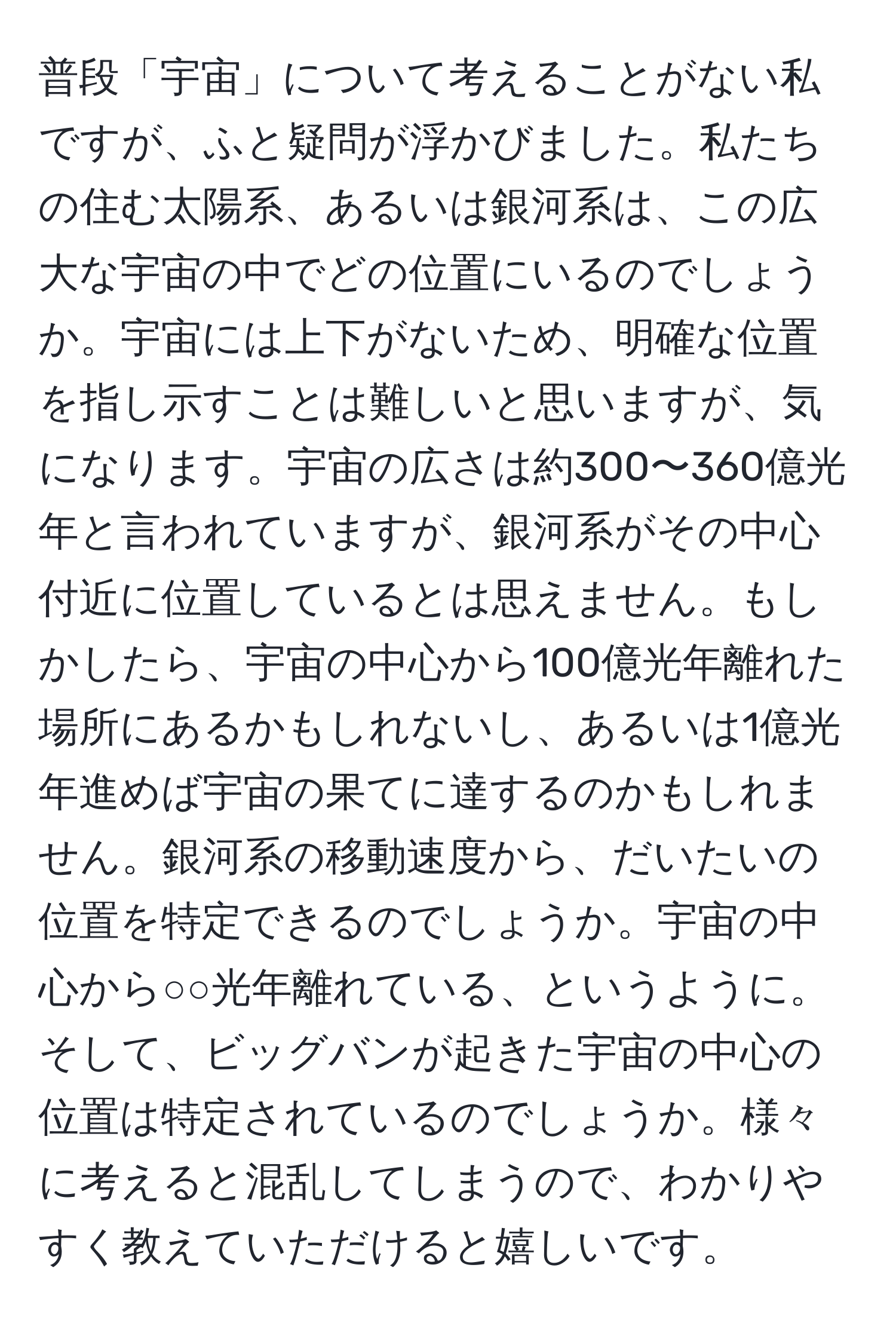 普段「宇宙」について考えることがない私ですが、ふと疑問が浮かびました。私たちの住む太陽系、あるいは銀河系は、この広大な宇宙の中でどの位置にいるのでしょうか。宇宙には上下がないため、明確な位置を指し示すことは難しいと思いますが、気になります。宇宙の広さは約300〜360億光年と言われていますが、銀河系がその中心付近に位置しているとは思えません。もしかしたら、宇宙の中心から100億光年離れた場所にあるかもしれないし、あるいは1億光年進めば宇宙の果てに達するのかもしれません。銀河系の移動速度から、だいたいの位置を特定できるのでしょうか。宇宙の中心から○○光年離れている、というように。そして、ビッグバンが起きた宇宙の中心の位置は特定されているのでしょうか。様々に考えると混乱してしまうので、わかりやすく教えていただけると嬉しいです。