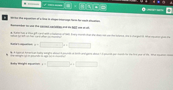 A CHECK ANSWER × a 。 0
LINDSEY SMITH
3 Write the equation of a line in slope-intercept form for each situation.
Remember to use the correct variables and do NOT use at all.
a. Katie has a Visa gift card with a balance of $40. Every month that she does not use the balance, she is charged $3. What equation gives the
value (y) left on her card after (x) months?
Katie's equation: y=□ x+□
b. A typical American baby weighs about 8 pounds at birth and gains about 1.5 pounds per month for the first year of life. What equation relate
the weight (y) in pounds to age (x) in months?
Baby Weight equation: y=□ x+□
