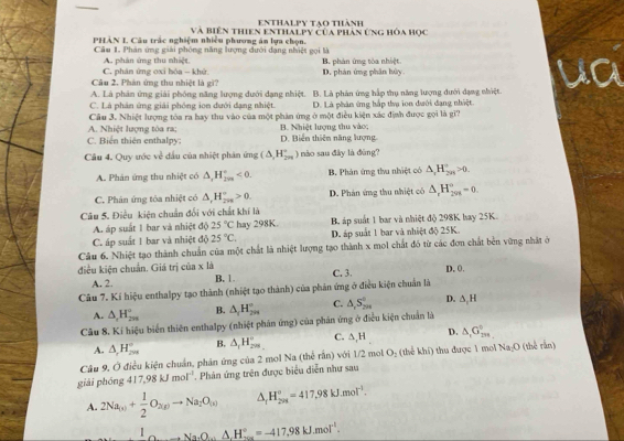 Enthalpy tạo thành
PHÀN L Câu trấc nghiệm nhiều phương án lựa chọn. Và biên thiên enthalpy của phản ứng hòa học
Câu 1. Phán ứng giải phóng năng lượng đưới đạng nhiệt gọi là B. phản ứng tòa nhiệt.
C. phân ứng oxi hóa - khử A. phân ứng thu nhiệt,
Câu 2. Phản ứng thu nhiệt là gì7 D. phản ứng phân hủy.
A. Là phân ứng giải phống năng lượng dưới dạng nhiệt. B. Là phản ứng hấp thụ năng lượng dưới đạng nhiệt.
C. Là phản ứng giải phóng ion dưới dạng nhiệt. D. Là phân ứng hắp tha ion dưới dạng nhiệt
Câu 3. Nhiệt lượng tòa ra hay thu vào của một phản ứng ở một điều kiện xác định được gọi là gì?
C. Biến thiên enthalp B. Nhiệt lượng thu vào;
A. Nhiệt lượng tòa ra; D. Biến thiên năng lượng
Câu 4, Quy ước về đầu của nhiệt phân ứng (△ ,H_(2n)° ) nào sau đây là đùng?
A. Phản ứng thu nhiệt có △ _1H_(2va)°<0. B. Phản ứng thu nhiệt có △ _rH_(2n)°>0.
C. Phân ứng tòa nhiệt có △ ,H_(200)°>0. D. Phản ứng thu nhiệt có △ _rH_(201)°=0.
Câu 5. Điều kiện chuẩn đổi với chất khí là
A áp suất 1 bar và nhiệt độ 25°C hay 298K. B áp suất 1 bar và nhiệt độ 298K bay 25K.
C. áp suất 1 bar và nhiệt độ 25°C. D. áp suất 1 bar và nhiệt độ 25K.
Câu 6. Nhiệt tạo thành chuẩn của một chất là nhiệt lượng tạo thành x mol chất đó từ các đơn chất bên vững nhật ở
điều kiện chuẩn. Giá trị của x là B. 1 C. 3 D. 0.
A. 2.
Câu 7. Kí hiệu enthalpy tạo thành (nhiệt tạo thành) của phản ứng ở điều kiện chuẩn là
A. △ _2H_(29)° B. △ _1H_(299)° C. △ ,S_(2m)° D. △ _1H
Cầu 8. Kí hiệu biển thiên enthalpy (nhiệt phản ứng) của phân ứng ở điều kiện chuẩn là
A. △ _rH_(2π)° B. △ _1H_(298)° C. △ ,H D. △ _1G_(299)°
Câu 9, Ở điều kiện chuẩn, phản ứng của 2 mol Na che dn ) với 1/2 mol O_2 (thekhi) h được 1 m Na_2O (thể rắn)
giải phóng 417,98kJmol^(-1). Phân ứng trên được biểu diễn như sau
A. 2Na_(s)+ 1/2 O_2(gto Na_2O_(x) △ _rH_(201)°=417.98kJ.mol^(-1).
_ 1_0to Na_3O_4^+N_2=^circ _20=-417.98kJ.mol^(-1).