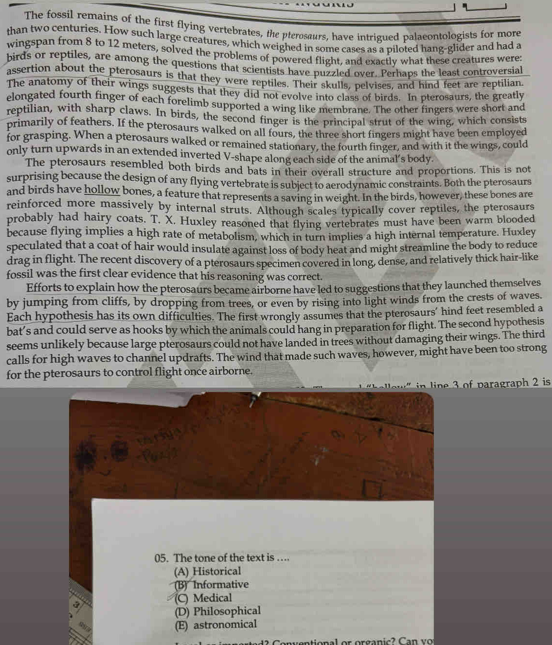 The fossil remains of the first flying vertebrates, the pterosaurs, have intrigued palaeontologists for more
than two centuries. How such large creatures, which weighed in some cases as a piloted hang-glider and had a
wingspan from 8 to 12 meters, solved the problems of powered flight, and exactly what these creatures were:
birds or reptiles, are among the questions that scientists have puzzled over. Perhaps the least controversial
assertion about the pterosaurs is that they were reptiles. Their skulls, pelvises, and hind feet are reptilian.
The anatomy of their wings suggests that they did not evolve into class of birds. In pterosaurs, the greatly
elongated fourth finger of each forelimb supported a wing like membrane. The other fingers were short and
reptilian, with sharp claws. In birds, the second finger is the principal strut of the wing, which consists
primarily of feathers. If the pterosaurs walked on all fours, the three short fingers might have been employed
for grasping. When a pterosaurs walked or remained stationary, the fourth finger, and with it the wings, could
only turn upwards in an extended inverted V-shape along each side of the animal’s body.
The pterosaurs resembled both birds and bats in their overall structure and proportions. This is not
surprising because the design of any flying vertebrate is subject to aerodynamic constraints. Both the pterosaurs
and birds have hollow bones, a feature that represents a saving in weight. In the birds, however, these bones are
reinforced more massively by internal struts. Although scales typically cover reptiles, the pterosaurs
probably had hairy coats. T. X. Huxley reasoned that flying vertebrates must have been warm blooded
because flying implies a high rate of metabolism, which in turn implies a high internal temperature. Huxley
speculated that a coat of hair would insulate against loss of body heat and might streamline the body to reduce
drag in flight. The recent discovery of a pterosaurs specimen covered in long, dense, and relatively thick hair-like
fossil was the first clear evidence that his reasoning was correct.
Efforts to explain how the pterosaurs became airborne have led to suggestions that they launched themselves
by jumping from cliffs, by dropping from trees, or even by rising into light winds from the crests of waves.
Each hypothesis has its own difficulties. The first wrongly assumes that the pterosaurs’ hind feet resembled a
bat’s and could serve as hooks by which the animals could hang in preparation for flight. The second hypothesis
seems unlikely because large pterosaurs could not have landed in trees without damaging their wings. The third
calls for high waves to channel updrafts. The wind that made such waves, however, might have been too strong
for the pterosaurs to control flight once airborne.
in line 3 of paragraph 2 is
05. The tone of the text is ….
(A) Historical
(B) Informative
(C) Medical
(D) Philosophical
(E) astronomical
o  al  or organic?  Can vo
