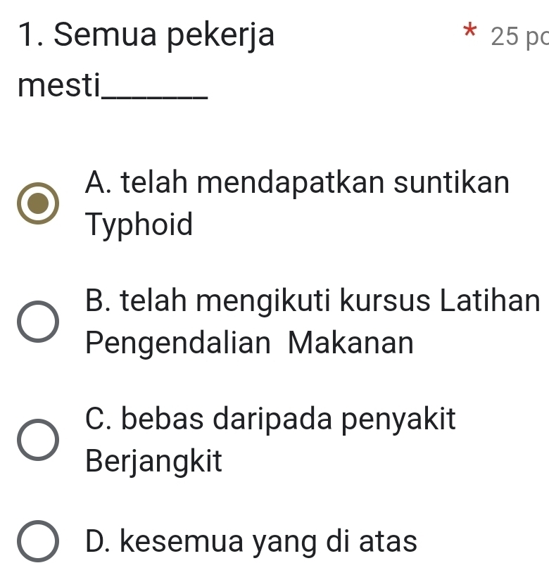 Semua pekerja 25 pc
*
mesti_
A. telah mendapatkan suntikan
Typhoid
B. telah mengikuti kursus Latihan
Pengendalian Makanan
C. bebas daripada penyakit
Berjangkit
D. kesemua yang di atas