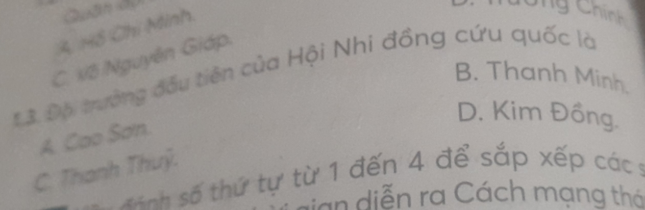 A. 148 Chi Minh
C C ng Chính
C. Vô Nguyễn Giáp
13 Độ trưởng đầu tiên của Hội Nhi đồng cứu quốc là
B. Thanh Minh.
A. Cao Sơn.
D. Kim Đồng.
C. Thanh Thuỷ.
đinh số thứ tự từ 1 đến 4 để sắp xếp các 9
sian diễn ra Cách mạng thá