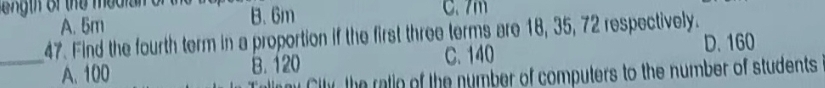 eg th of the median o B. 6m C. 7m
A. 5m
47. Find the fourth term in a proportion if the first three terms are 18, 35, 72 respectively.
_A. 100 B. 120 C. 140
D. 160
Citr the ralio of the number of computers to the number of students