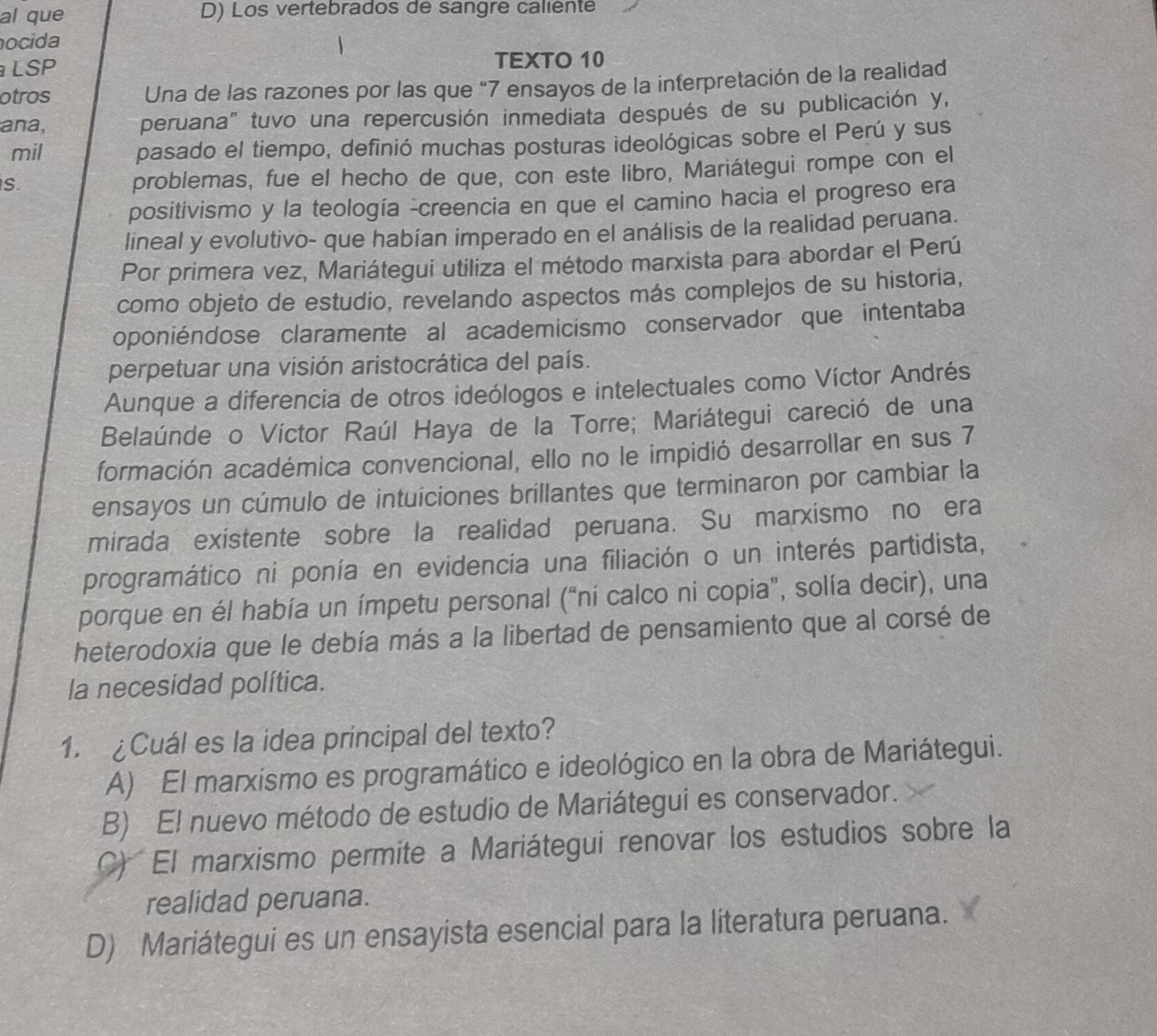 al que D) Los vertebrados de sangre caliente
ocida
LSP TEXTO 10
otros  Una de las razones por las que “7 ensayos de la interpretación de la realidad
ana, peruana" tuvo una repercusión inmediata después de su publicación y,
mil pasado el tiempo, definió muchas posturas ideológicas sobre el Perú y sus
S
problemas, fue el hecho de que, con este libro, Mariátegui rompe con el
positivismo y la teología -creencia en que el camino hacia el progreso era
lineal y evolutivo- que habían imperado en el análisis de la realidad peruana.
Por primera vez, Mariátegui utiliza el método marxista para abordar el Perú
como objeto de estudio, revelando aspectos más complejos de su historia,
oponiéndose claramente al academicismo conservador que intentaba
perpetuar una visión aristocrática del país.
Aunque a diferencia de otros ideólogos e intelectuales como Víctor Andrés
Belaúnde o Víctor Raúl Haya de la Torre; Mariátegui careció de una
formación académica convencional, ello no le impidió desarrollar en sus 7
ensayos un cúmulo de intuiciones brillantes que terminaron por cambiar la
mirada existente sobre la realidad peruana. Su marxismo no era
programático ni ponía en evidencia una filiación o un interés partidista,
porque en él había un ímpetu personal ("ní calco ni copia", solía decir), una
heterodoxia que le debía más a la libertad de pensamiento que al corsé de
la necesidad política.
1. ¿Cuál es la idea principal del texto?
A) El marxismo es programático e ideológico en la obra de Mariátegui.
B) El nuevo método de estudio de Mariátegui es conservador.
C) El marxismo permite a Mariátegui renovar los estudios sobre la
realidad peruana.
D) Mariátegui es un ensayista esencial para la literatura peruana.