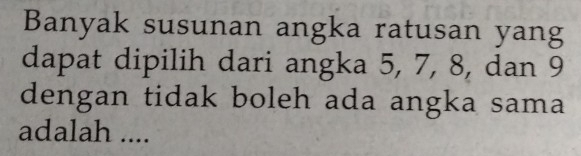 Banyak susunan angka ratusan yang 
dapat dipilih dari angka 5, 7, 8, dan 9
dengan tidak boleh ada angka sama 
adalah ....