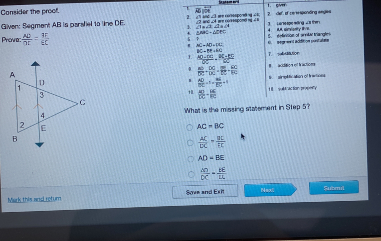 Statement
1. given
Consider the proof. 
Given: Segment AB is parallel to line DE. 
Prove:  AD/DC = BE/EC 

What is the mis
AC=BC
 AC/DC = BC/EC 
AD=BE
 AD/DC = BE/EC 
Mark this and return Save and Exit Next Submit