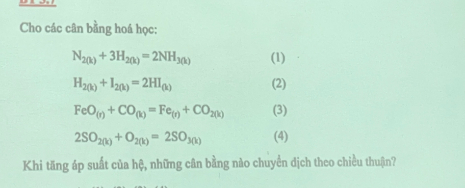 Cho các cân bằng hoá học:
N_2(k)+3H_2(k)=2NH_3(k) (1)
H_2(k)+I_2(k)=2HI_(k) (2)
FeO_(r)+CO_(k)=Fe_(r)+CO_2(k) (3)
2SO_2(k)+O_2(k)=2SO_3(k) (4) 
Khi tăng áp suất của hệ, những cân bằng nào chuyền dịch theo chiều thuận?