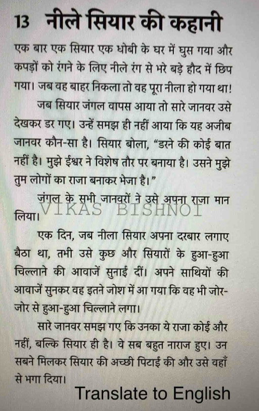 13नीले सियार की कहानी
एक बार एक सियार एक धोबी के घर में घुस गया और
कपड़ों को रंगने के लिए नीले रंग से भरे बड़े हौद में छिप
गया। जब वह बाहर निकला तो वह पूरा नीला हो गया था!
जब सियार जंगल वापस आया तो सारे जानवर उसे
देखकर डर गए। उन्हें समझ ही नहीं आया कि यह अजीब
जानवर कौन-सा है। सियार बोला, “डरने की कोई बात
नहीं है। मुझे ईश्वर ने विशेष तौर पर बनाया है। उसने मुझे
तुम लोगों का राजा बनाकर भेजा है।"
जंगल के सभी जानवरों ने उसे अपना राजा मान
लिया।
एक दिन, जब नीला सियार अपना दरबार लगाए
बैठा था, तभी उसे कुछ और सियारों के हुआ-हुआ
चिल्लाने की आवाजें सुनाई दीं। अपने साथियों की
आवाजें सुनकर वह इतने जोश में आ गया कि वह भी जोर-
जोर से हुआ-हुआ चिल्लाने लगा।
सारे जानवर समझ गए कि उनका ये राजा कोई और
नहीं, बल्कि सियार ही है। वे सब बहुत नाराज हुए। उन
सबने मिलकर सियार की अच्छी पिटाई की और उसे वहाँ
से भगा दिया।
Translate to English