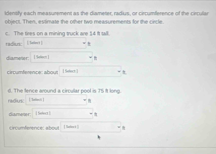 Identify each measurement as the diameter, radius, or circumference of the circular 
object. Then, estimate the other two measurements for the circle. 
c. The tires on a mining truck are 14 ft tall. 
radius: [ Select ] ft
diameter: [ Select ] ft
circumference: about [ Select ] fL 
d. The fence around a circular pool is 75 ft long. 
radius: [ Select ] ft
diameter: [ Select ] ft
circumference: about [ Select ] ft