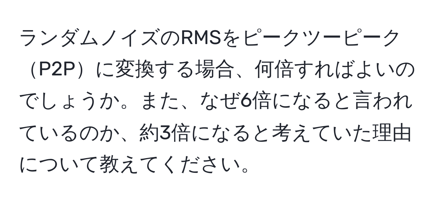 ランダムノイズのRMSをピークツーピークP2Pに変換する場合、何倍すればよいのでしょうか。また、なぜ6倍になると言われているのか、約3倍になると考えていた理由について教えてください。