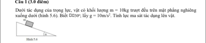 Dưới tác dụng của trọng lực, vật có khối lượng m=10kg trượt đều trên mặt phẳng nghiêng 
xuống dưới (hình 5.6). Biết # 030º; lấy g=10m/s^2. Tính lực ma sát tác dụng lên vật.