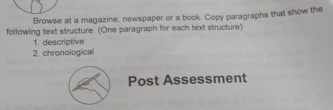 Browse at a magazine, newspaper or a book. Copy paragraphs that show the 
following text structure. (One paragraph for each text structure) 
1. descriptive 
2. chronological 
Post Assessment