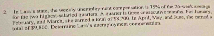 In Lara’s state, the weekly unemployment compensation is 75% of the 26-week average 
for the two highest-salaried quarters. A quarter is three consecutive months. For January, 
February, and March, she earned a total of $8,700. In April, May, and June, she earned a 
total of $9,800 Determine Lara’s unemployment compensation.