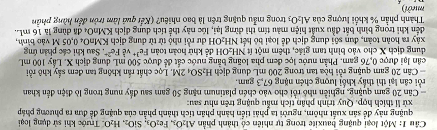 Một loại quặng bauxite trong tự nhiên có thành phần Al_2O_3, Fe_2O_3, SiO_2, H_2O. Trước khi sử dụng loại 
quặng này đề sản xuất nhôm, người ta phải tiến hành phân tích thành phần của quặng để đưa ra phương pháp 
xử lí thích hợp. Quy trình phân tích mẫu quặng trên như sau: 
- Cân 20 gam quặng, nghiền nhỏ rồi cho vào chén platinum nặng 50 gam sau đấy nung trong lò điện đến khan 
rồi cân lại thì thấy khối lượng chén nặng 67, 3 gam. 
- Cân 20 gam quặng rồi hòa tan trong 200 mL dung dịch H_2SO_42M T. Lọc chất rắn không tan đem sấy khô rồi 
cân lại được 0,76 gam. Phần nước lọc đem pha loãng bằng nước cất để được 500 mL dung dịch X. Lấy 100 mL
dung dịch X cho vào bình tam giác, thêm một ít NH_2 O H để khử hoàn toàn Fe^(3+) về Fe^(2+) * Sau khi các phản ứng 
xảy ra hoàn toàn, đun sôi dung dịch để loại bỏ hết NH_2 LOH dư rồi nhỏ từ từ dung dịch KMnO₄ 0,05 M vào bình, 
đến khi trong bình bắt đầu xuất hiện màu tím thì dừng lại, lúc này thể tích dung dịch KMnO4 đã dùng là 16 mL. 
Thành phần % khối lượng của Al_2O_3 trong mẫu quặng trên là bao nhiêu? (Kết quả làm tròn đến hàng phần 
mười)