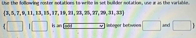 Use the following roster notations to write in set builder notation, use x as the variable.
 3,5,7,9,11,13,15,17,19,21,23,25,27,29,31,33
 □ 9 □ is an [odd integer between □ and □ 