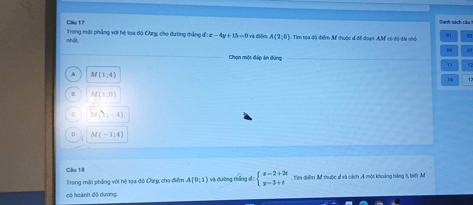 Danh sách câu I
Trong mặt phầng với hệ tọa độ Oxy, cho đường thắng d:x-4y+15=0 và điểm A(2;0). Tìm tọa độ điểm M thuộc đ đế đoạn AM có độ dài nhỏ 01 02
nhất.
06 07
Chọn một đáp án đúng
11 12
A M(1;4)
16 17
B M(1;0)
C M(1;-4).
D M(-1;4)
Câu 18
Trong mặt phẳng với hệ tọa độ Oxy, cho điểm A(0;1) và đường thẳng d: beginarrayl x=2+2t y=3+tendarray.. Tìm điểm M thuộc đ và cách A một khoảng bằng 5, biết M
có hoành độ dương.