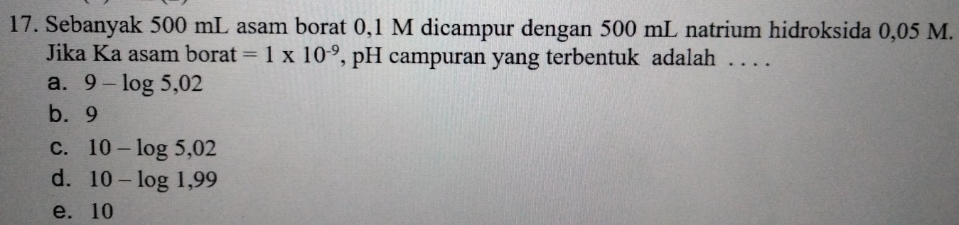 Sebanyak 500 mL asam borat 0,1 M dicampur dengan 500 mL natrium hidroksida 0,05 M.
Jika Ka asam borat =1* 10^(-9) , pH campuran yang terbentuk adalah . . . .
a. 9-log 5,02
b. 9
C. 10-log 5,02
d. 10-log 1,99
e. 10