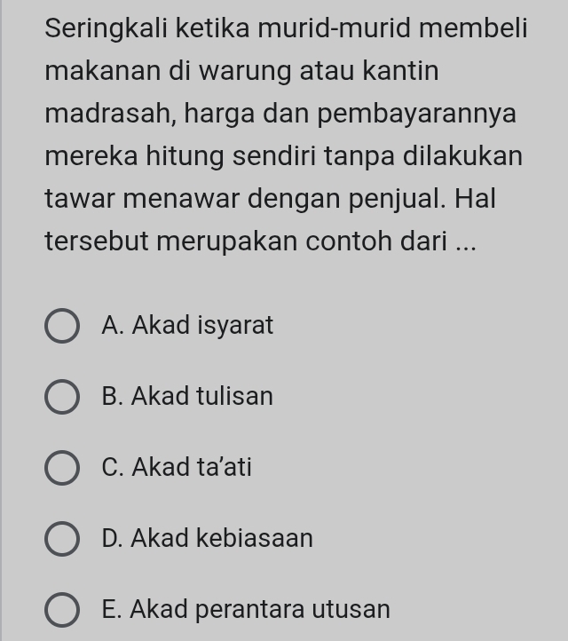 Seringkali ketika murid-murid membeli
makanan di warung atau kantin
madrasah, harga dan pembayarannya
mereka hitung sendiri tanpa dilakukan
tawar menawar dengan penjual. Hal
tersebut merupakan contoh dari ...
A. Akad isyarat
B. Akad tulisan
C. Akad ta’ati
D. Akad kebiasaan
E. Akad perantara utusan