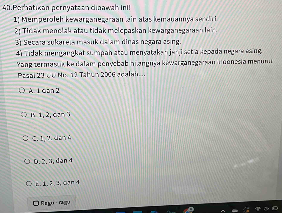 Perhatikan pernyataan dibawah ini!
1) Memperoleh kewarganegaraan lain atas kemauannya sendiri.
2) Tidak menolak atau tidak melepaskan kewarganegaraan lain.
3) Secara sukarela masuk dalam dinas negara asing.
4) Tidak mengangkat sumpah atau menyatakan janji setia kepada negara asing.
Yang termasuk ke dalam penyebab hilangnya kewarganegaraan Indonesia menurut
Pasal 23 UU No. 12 Tahun 2006 adalah....
A. 1 dan 2
B. 1, 2, dan 3
C. 1, 2, dan 4
D. 2, 3, dan 4
E. 1, 2, 3, dan 4
Ragu - ragu