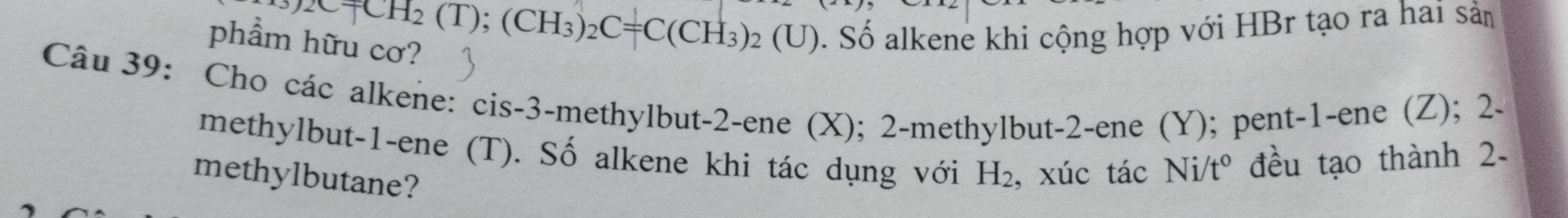 +CH_2(T);(CH_3)_2C=C(CH_3)_2(U)
phẩm hữu cơ? 
0. Số alkene khi cộng hợp với HBr tạo ra hai sản 
Câu 39: Cho các alkene: cis -3 -methylbut- 2 -ene (X); 2 -methylbut -2 -ene (Y); pent -1 -ene (Z); 2. 
methylbut -1 -ene (T). Số alkene khi tác dụng với H_2 , xúc tác Ni/t° đều tạo thành 2- 
methylbutane?