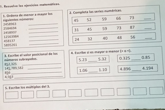 Resuelve los ejercicios matemáticos. 
1. Ordena de menor a mayor los 2. Completa las series numéricas. 
siguientes números:
2458963 _ 45 52 59 66 73
_ 
_
2584694 _ 59 73 87
31 45
_ 
_
2458937
12563984 56
_
458137
_ 24 32 40 48
_
5895261
3. Escribe el valor posicional de los 4. Escribe si es mayor o menor ( o ). 
números subrayados.
852,325 _ 5.23 _ 5.32 0.325 _ 0.85
145,789,582
856 _ _ 1.06 _ 1.10 4.896 _ 4.194
4,563
_ 
5. Escribe los múltiplos del 3.