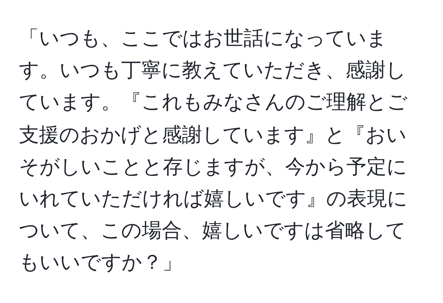 「いつも、ここではお世話になっています。いつも丁寧に教えていただき、感謝しています。『これもみなさんのご理解とご支援のおかげと感謝しています』と『おいそがしいことと存じますが、今から予定にいれていただければ嬉しいです』の表現について、この場合、嬉しいですは省略してもいいですか？」