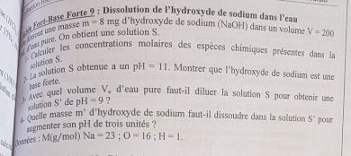 4 ée Fort-Base For 
Dissolution de l’hydroxyde de sodium dans l’eau 
` fsout une masse . m=8 mg d’hydroxyde de sodium (NaOH) dans un volume V=200
Pen pure. On obtient ane solution S. 
L Caculer les concentrations molaires des espèces chimiques présentes dans la 
polution S. 
3. La solution S obtenue a un pH=11. Montrer que l'hydroxyde de sodium est une 
base forte. 
a ? Avec quel volume V, d'eau pure faut-il diluer la solution S pour obtenir und 
solution S' de pH=9 ? 
. Quelle masse m* d'hydroxyde de sodium faut-il dissoudre dans la solution 
augmenter son pH de trois unités ? 
*bisoanées : M(g/n nol) Na=23; O=16; H=1. S' pour