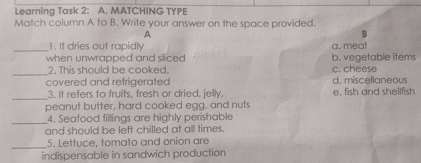 Learning Task 2: A. MATCHING TYPE
Match column A to B. Write your answer on the space provided.
A
B
_1. It dries out rapidly a. meat
when unwrapped and sliced b. vegetable items
_
2. This should be cooked, c. cheese
covered and refrigerated d. miscellaneous
_
3. It refers to fruits, fresh or dried, jelly, e. fish and shellfish
peanut butter, hard cooked egg, and nuts
_4. Seafood fillings are highly perishable
and should be left chilled at all times.
_5. Lettuce, tomato and onion are
indispensable in sandwich production