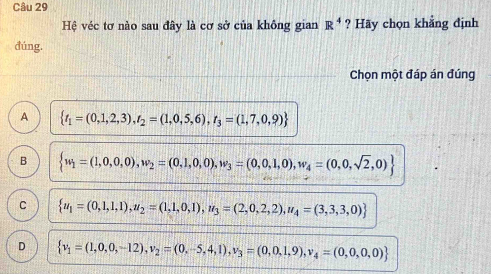 Hệ véc tơ nào sau đây là cơ sở của không gian R^4 ? Hãy chọn khẳng định
đúng.
Chọn một đáp án đúng
A  t_1=(0,1,2,3),t_2=(1,0,5,6),t_3=(1,7,0,9)
B  w_1=(1,0,0,0),w_2=(0,1,0,0),w_3=(0,0,1,0),w_4=(0,0,sqrt(2),0)
C  u_1=(0,1,1),u_2=(1,1,0,1),u_3=(2,0,2,2),u_4=(3,3,3,0)
D  v_1=(1,0,0,-12),v_2=(0,-5,4,1),v_3=(0,0,1,9),v_4=(0,0,0,0)