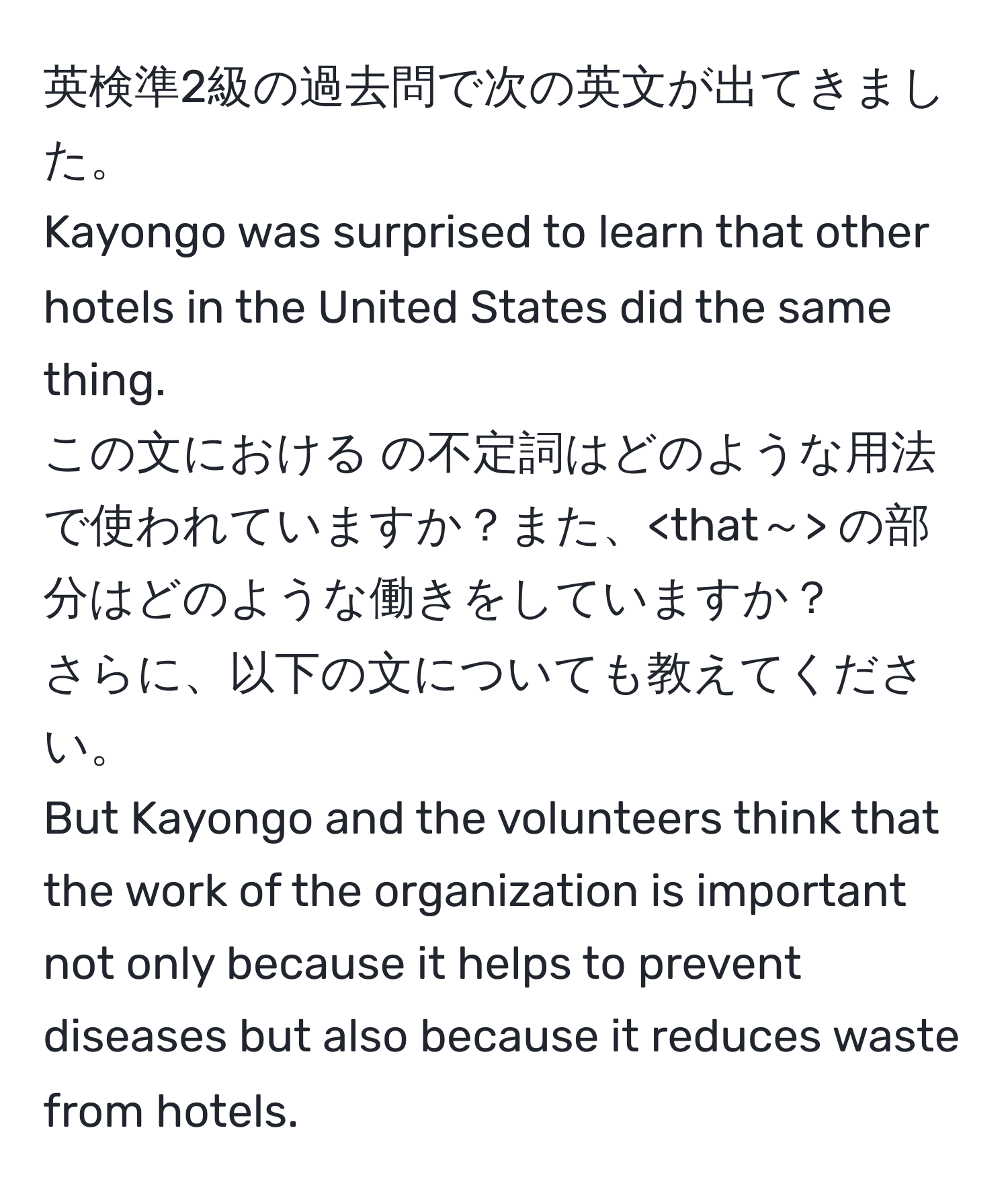 英検準2級の過去問で次の英文が出てきました。  
Kayongo was surprised to learn that other hotels in the United States did the same thing.  
この文における の不定詞はどのような用法で使われていますか？また、 の部分はどのような働きをしていますか？  
さらに、以下の文についても教えてください。  
But Kayongo and the volunteers think that the work of the organization is important not only because it helps to prevent diseases but also because it reduces waste from hotels.
の目的語を作る は、 ではなく 全体を目的語と考えても良いのでしょうか？