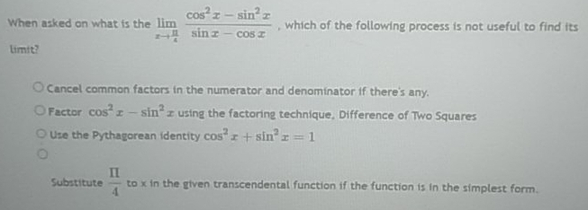 When asked on what is the limlimits _xto  π /4  (cos^2x-sin^2x)/sin x-cos x  , which of the following process is not useful to find its
limit?
Cancel common factors in the numerator and denominator if there's any.
Factor cos^2x-sin^2x using the factoring technique, Difference of Two Squares
Use the Pythagorean identity cos^2x+sin^2x=1
Substitute  π /4  to x in the given transcendental function if the function is in the simplest form.