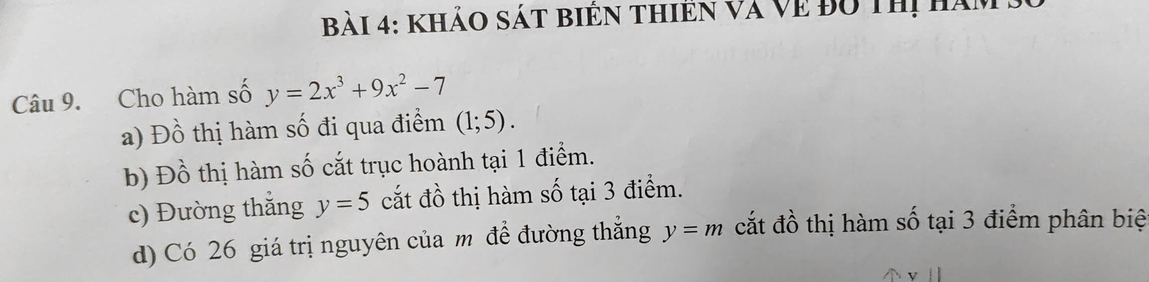 khảo sát biển thiên và Về độ thị ha
Câu 9. Cho hàm số y=2x^3+9x^2-7
a) Đồ thị hàm số đi qua điểm (1;5). 
b) Đồ thị hàm số cắt trục hoành tại 1 điểm.
c) Đường thắng y=5 cắt đồ thị hàm số tại 3 điểm.
d) Có 26 giá trị nguyên của m để đường thẳng y=m cắt đồ thị hàm số tại 3 điểm phân biệ