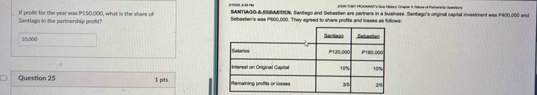 2/16/25, 6:39 PM JOMN TOBY PICKAWANT's Quiz History: Chapter 3: Nature of Pertnership Operations 
If profit for the year was P150,000, what is the share of SANTIAGO &;SEBASTIEN. Santiago and Sebastien are partners in a business. Santiago's original capital investment was P400,000 and 
Santiago in the partnership proft? Sebastien's was P600,000. They agreed to share profits and losses as follows:
10,000
Question 25 1 pts