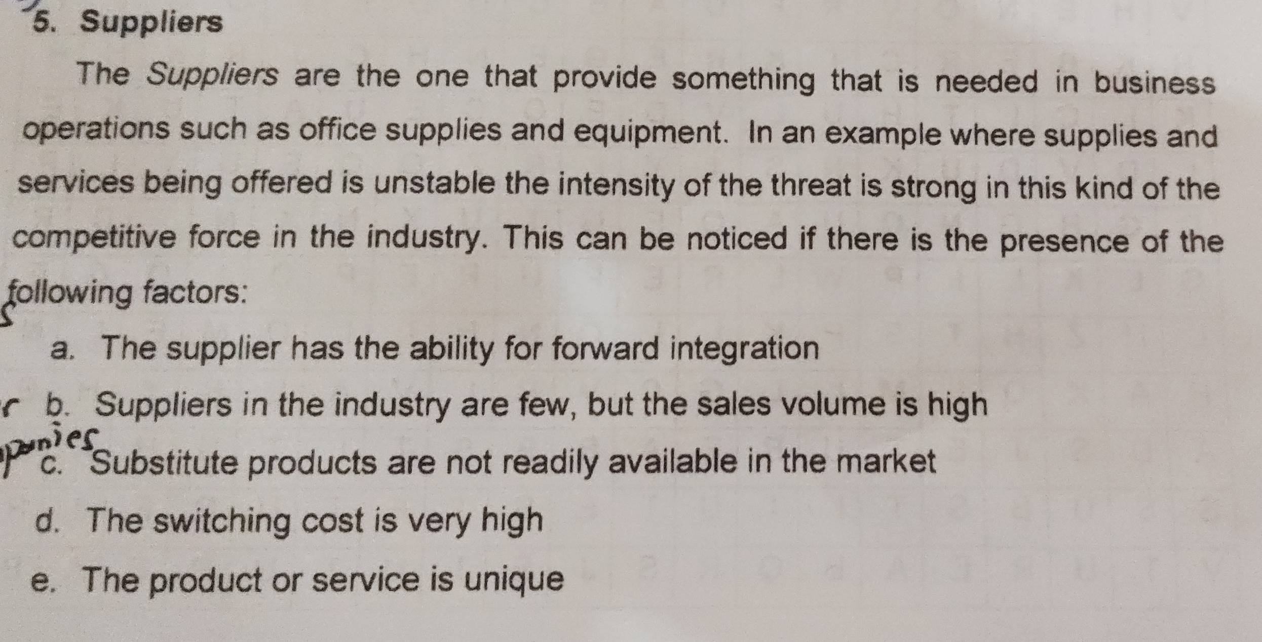 Suppliers
The Suppliers are the one that provide something that is needed in business
operations such as office supplies and equipment. In an example where supplies and
services being offered is unstable the intensity of the threat is strong in this kind of the
competitive force in the industry. This can be noticed if there is the presence of the
following factors:
a. The supplier has the ability for forward integration
b. Suppliers in the industry are few, but the sales volume is high
ver
c. Substitute products are not readily available in the market
d. The switching cost is very high
e. The product or service is unique