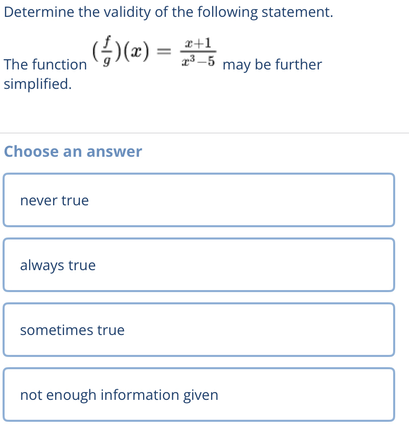 Determine the validity of the following statement.
The function ( f/g )(x)= (x+1)/x^3-5  may be further
simplified.
Choose an answer
never true
always true
sometimes true
not enough information given