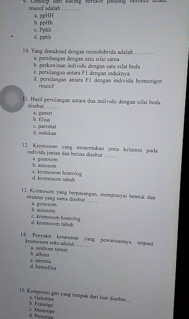 Genotip dan kueing berekor panjang berbuld mam
resesif adalah_
a. ppHH
b. ppHh
c. Pphh
d. pphh
10. Yang dimaksud dengan monohibrida adalah_
a. persilangan dengan satu sifat sama
b. perkawinan individu dengan satu sifat beda
c. persilangan antara F1 dengan induknya
d. persilangan antara F1 dengan individu homozigot
resesif
11. Hasil persilangan antara dua individu dengan sifat beda
disebut_
a. gamet
b. filius
c. parental
d. indukan
12. Kromosom yang menentukan jenis kelamin pada
individu jantan dan betina disebut .....
a. gonosom
b. autosom
c. kromosom homolog
d. kromosom tubuh
13. Kromosom yang berpasangan, mempunyai bentuk dan
struktur yang sama disebut ……
a. gonosom
b. autosom
c. kromosom homolog
d. kromosom tubuh
14. Penyakit keturunan yang pewarisannya terpaut
kromosom seks adalah ……….
a. sindrom turner
b. albino
c. anemia
d. hemofilia
15. Komposisi gen yang tampak dari luar disebut...
a. Genotipe
b. Fenotipe
c. Monotipe
d. Prototine