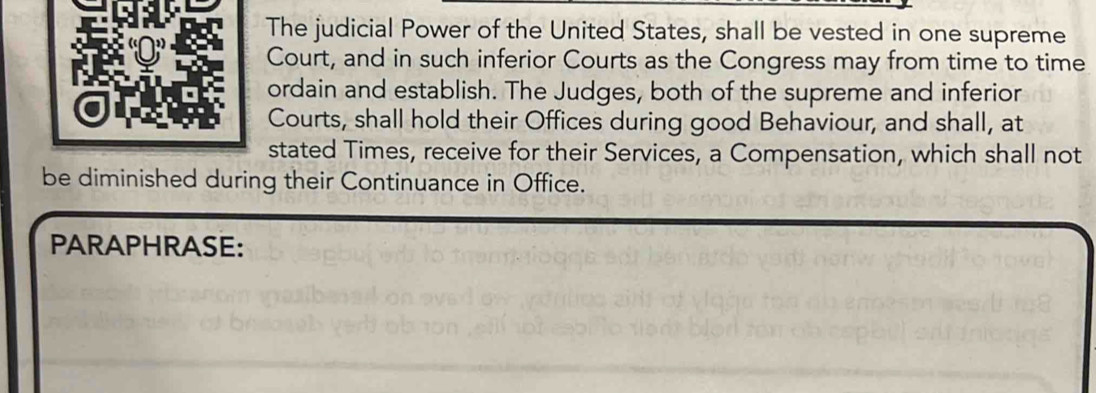 The judicial Power of the United States, shall be vested in one supreme 
Court, and in such inferior Courts as the Congress may from time to time 
ordain and establish. The Judges, both of the supreme and inferior 
Courts, shall hold their Offices during good Behaviour, and shall, at 
stated Times, receive for their Services, a Compensation, which shall not 
be diminished during their Continuance in Office. 
PARAPHRASE: