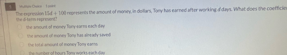 The expression 15d+100 represents the amount of money, in dollars, Tony has earned after working a days. What does the coefficie
the d -term represent?
the amount of money Tony earns each day
the amount of money Tony has already saved
the total amount of money Tony earns
the number of hours Tony works each day