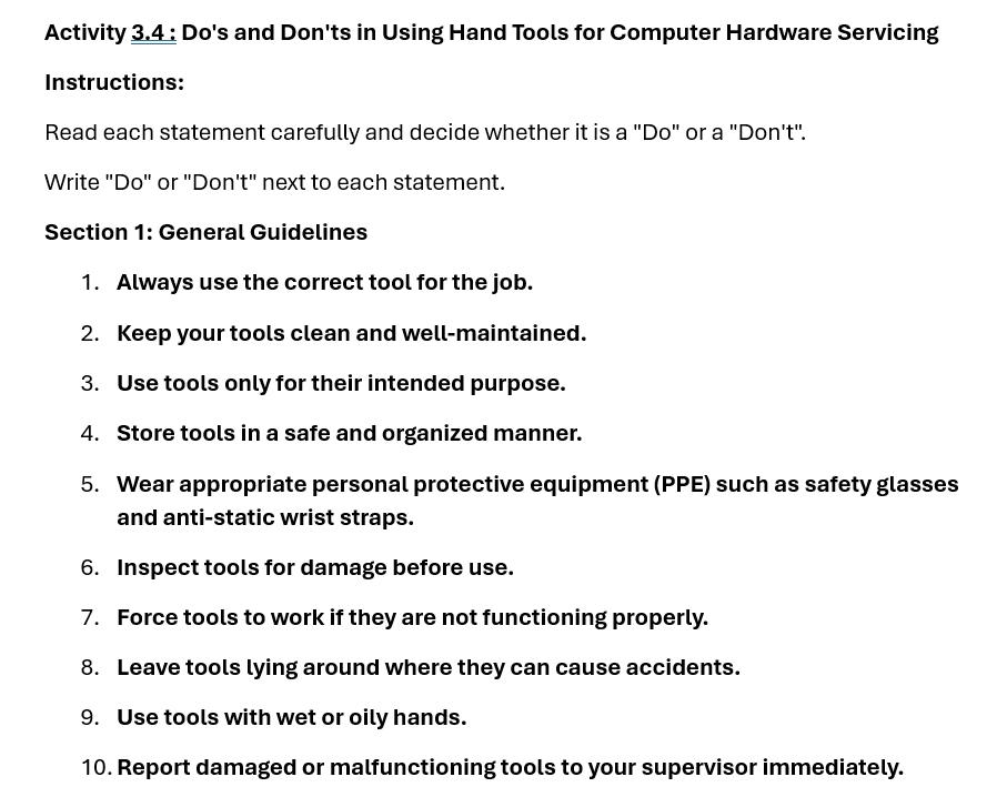 Activity 3.4 : Do's and Don'ts in Using Hand Tools for Computer Hardware Servicing 
Instructions: 
Read each statement carefully and decide whether it is a "Do" or a "Don't". 
Write "Do" or "Don't" next to each statement. 
Section 1: General Guidelines 
1. Always use the correct tool for the job. 
2. Keep your tools clean and well-maintained. 
3. Use tools only for their intended purpose. 
4. Store tools in a safe and organized manner. 
5. Wear appropriate personal protective equipment (PPE) such as safety glasses 
and anti-static wrist straps. 
6. Inspect tools for damage before use. 
7. Force tools to work if they are not functioning properly. 
8. Leave tools lying around where they can cause accidents. 
9. Use tools with wet or oily hands. 
10. Report damaged or malfunctioning tools to your supervisor immediately.