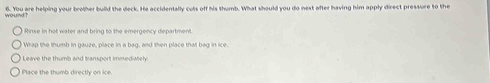 You are helping your brother build the deck. He accidentally cuts off his thumb. What should you do next after having him apply direct pressure to the
wound?
Rinse in hot water and bring to the emergency department.
Wrap the thumb in gauze, place in a bag, and then place that bag in ice.
Leave the thumb and transport immediately.
Place the thumb directly on ice.