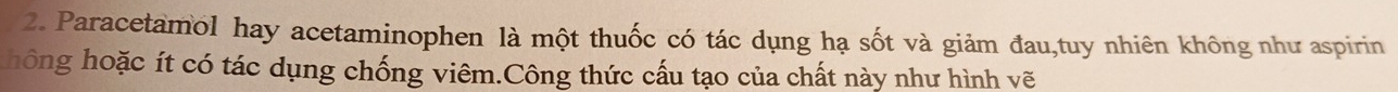 Paracetamol hay acetaminophen là một thuốc có tác dụng hạ sốt và giảm đau,tuy nhiên không như aspirin 
hông hoặc ít có tác dụng chống viêm.Công thức cấu tạo của chất này như hình vẽ