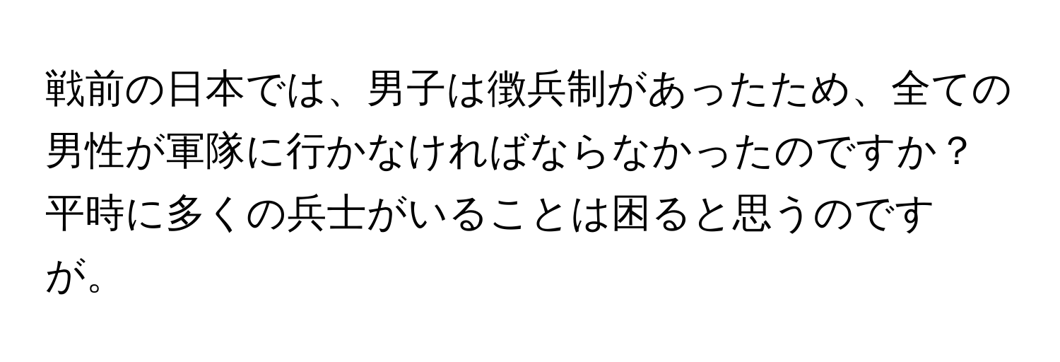 戦前の日本では、男子は徴兵制があったため、全ての男性が軍隊に行かなければならなかったのですか？平時に多くの兵士がいることは困ると思うのですが。