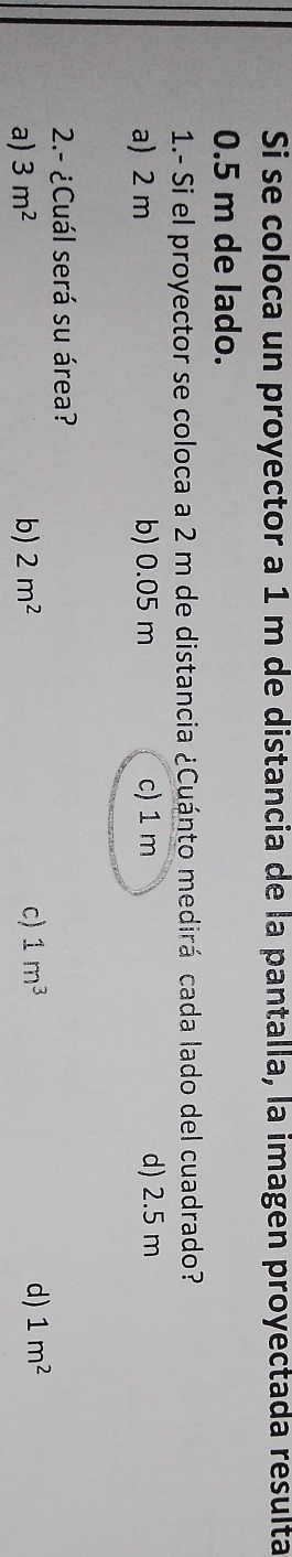 Si se coloca un proyector a 1 m de distancia de la pantalla, la imagen proyectada resulta
0.5 m de lado.
1.- Si el proyector se coloca a 2 m de distancia ¿Cuánto medirá cada lado del cuadrado?
a) 2 m b) 0.05 m c) 1 m d) 2.5 m
2.- ¿Cuál será su área?
d)
a) 3m^2 b) 2m^2 c) 1m^3 1m^2